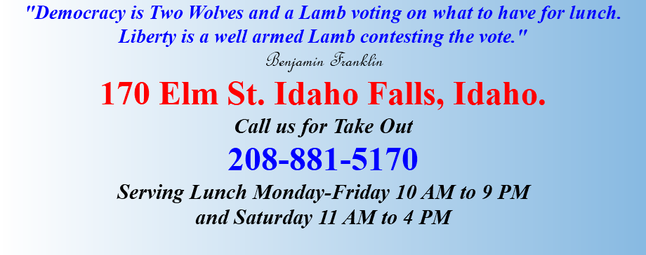 "Democracy is Two Wolves and a Lamb voting on what to have for lunch. Liberty is a well armed Lamb contesting the vote." Benjamin Franklin 170 Elm St. Idaho Falls, Idaho. Call us for Take Out 208-881-5170 Serving Lunch Monday-Friday 10 AM to 9 PM and Saturday 11 AM to 4 PM 